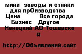 мини- заводы и станки для прОизводства › Цена ­ 100 - Все города Бизнес » Другое   . Ненецкий АО,Тошвиска д.